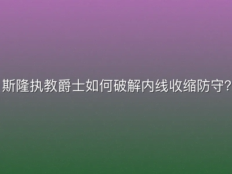 斯隆执教爵士如何破解内线收缩防守？